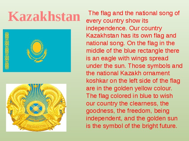 Kazakhstan The flag and the national song of every country show its independence. Our country Kazakhstan has its own flag and national song. On the flag in the middle of the blue rectangle there is an eagle with wings spread under the sun. Those symbols and the national Kazakh ornament koshkar on the left side of the flag are in the golden yellow colour. The flag colored in blue to wish our country the clearness, the goodness, the freedom, being independent, and the golden sun is the symbol of the bright future.