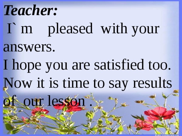 Teacher:   I` m pleased with your answers. I hope you are satisfied too. Now it is time to say results of our lesson .