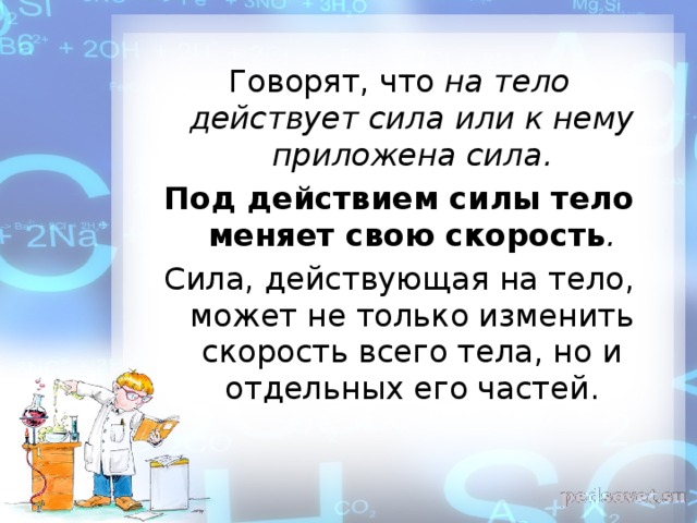 Говорят, что на тело действует сила или к нему приложена сила. Под действием силы тело меняет свою скорость . Сила, действующая на тело, может не только изменить скорость всего тела, но и отдельных его частей.