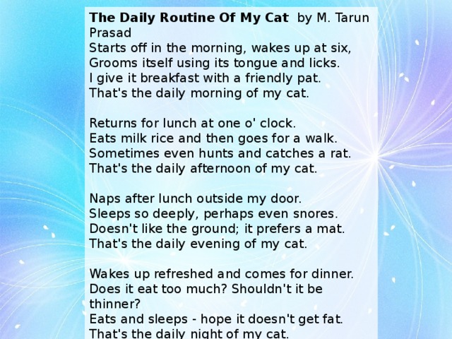 The Daily Routine Of My Cat by M. Tarun Prasad Starts off in the morning, wakes up at six,  Grooms itself using its tongue and licks.  I give it breakfast with a friendly pat.  That's the daily morning of my cat.   Returns for lunch at one o' clock.  Eats milk rice and then goes for a walk.  Sometimes even hunts and catches a rat.  That's the daily afternoon of my cat.   Naps after lunch outside my door.  Sleeps so deeply, perhaps even snores.  Doesn't like the ground; it prefers a mat.  That's the daily evening of my cat.   Wakes up refreshed and comes for dinner.  Does it eat too much? Shouldn't it be thinner?  Eats and sleeps - hope it doesn't get fat.  That's the daily night of my cat.