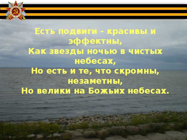 Есть подвиги - красивы и эффектны,  Как звезды ночью в чистых небесах,  Но есть и те, что скромны, незаметны,  Но велики на Божьих небесах.