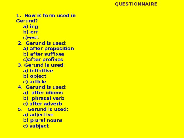 Questionnaire 1. How is form used in Gerund?   a) ing  b)-err  c)-est.  2. Gerund is used:   a) after preposition  b) after suffixes  c)after prefixes  3. Gerund is used:   a) infinitive   b) object   c) article  4. Gerund is used:   a) after idioms   b) phrasal verb   c) after adverb  5. Gerund is used:  a) adjective  b) plural nouns  c) subject