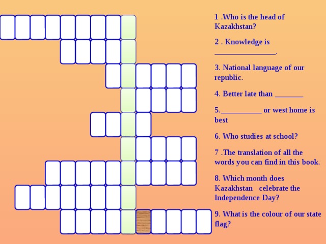 1 .Who is the head of Kazakhstan? 2 . Knowledge is _______________. 3. National language of our republic. 4. Better late than _______ 5.__________ or west home is best 6. Who studies at school? 7 .The translation of all the words you can find in this book. 8. Which month does Kazakhstan celebrate the Independence Day? 9. What is the colour of our state flag?