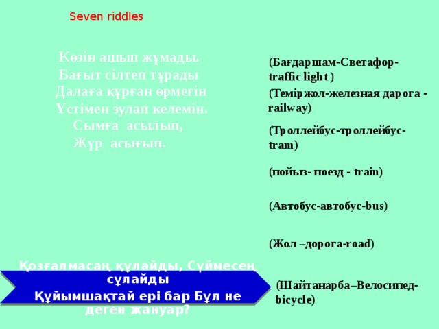 Seven riddles Көзін ашып жұмады. Бағыт сілтеп тұрады (Бағдаршам-Светафор- traffic light ) Далаға құрған өрмегін Үстімен зулап келемін. (Теміржол-железная дарога - railway) Сымға асылып, Жүр асығып. (Троллейбус-троллейбус- tram) (пойыз- поезд - train) (Автобус-автобус-bus) (Жол –дорога-road) Қозғалмасаң құлайды, Сүймесең сұлайды Құйымшақтай ері бар Бұл не деген жануар? (Шайтанарба–Велосипед-bicycle)