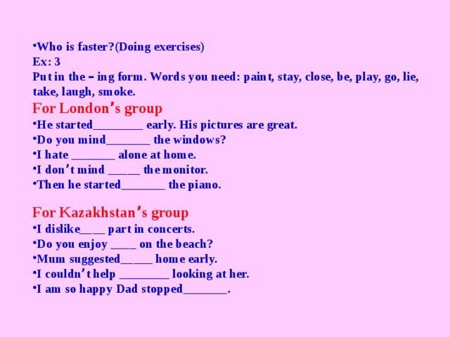 Who is faster?(Doing exercises) Ex: 3 Put in the – ing form. Words you need: paint, stay, close, be, play, go, lie, take, laugh, smoke. For London ’ s group He started________ early. His pictures are great. Do you mind_______ the windows? I hate _______ alone at home. I don ’ t mind _____ the monitor. Then he started_______ the piano. For Kazakhstan ’ s group I dislike____ part in concerts. Do you enjoy ____ on the beach? Mum suggested_____ home early. I couldn ’ t help ________ looking at her. I am so happy Dad stopped_______.