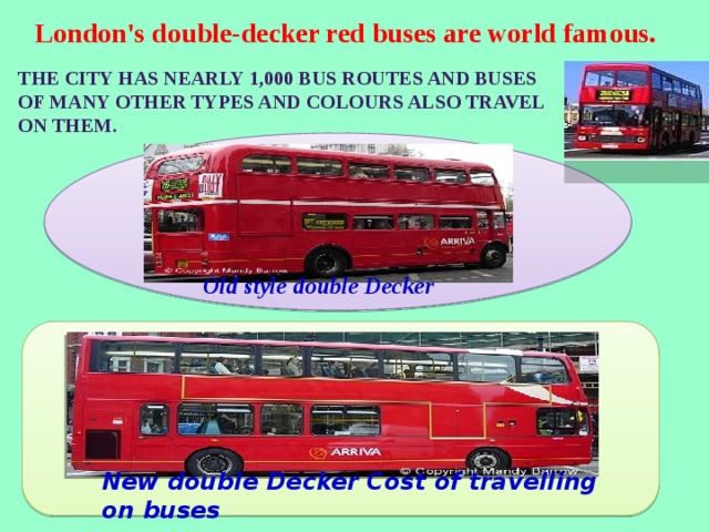 London's double-decker red buses are world famous. The city has nearly 1,000 bus routes and buses of many other types and colours also travel on them. Old style double Decker New double Decker Cost of travelling on buses