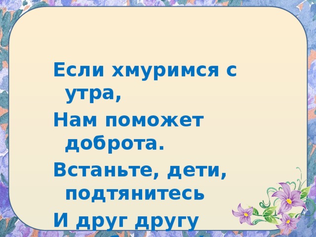 Если хмуримся с утра, Нам поможет доброта. Встаньте, дети, подтянитесь И друг другу улыбнитесь!