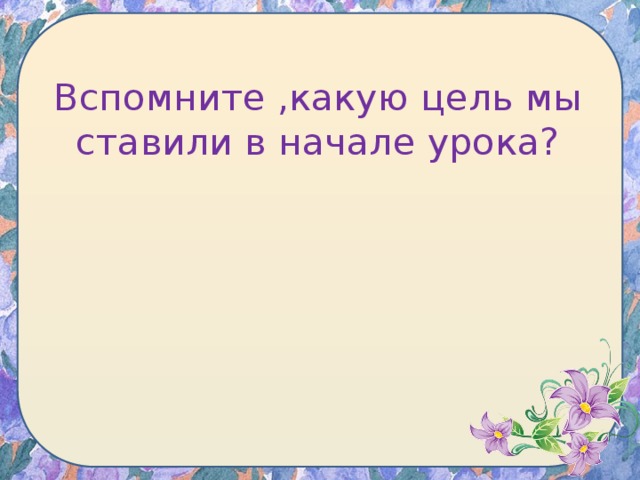 Вспомните ,какую цель мы ставили в начале урока?