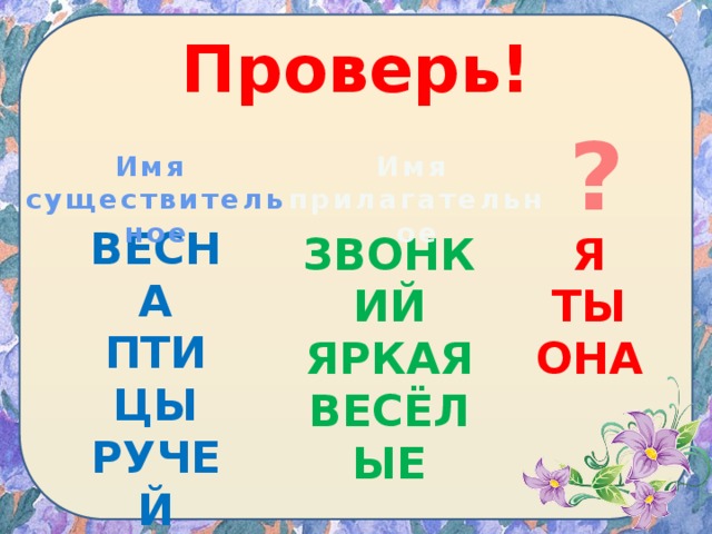 Проверь! ? Имя Имя существительное прилагательное ВЕСНА ПТИЦЫ РУЧЕЙ ЗВОНКИЙ Я ЯРКАЯ ТЫ ВЕСЁЛЫЕ ОНА