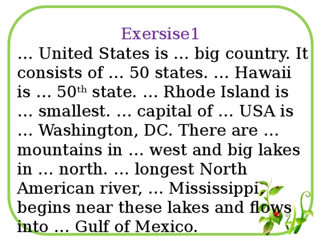 Exersise1 … United States is … big country. It consists of … 50 states. … Hawaii is … 50 th state. … Rhode Island is … smallest. … capital of … USA is … Washington, DC. There are … mountains in … west and big lakes in … north. … longest North American river, … Mississippi, begins near these lakes and flows into … Gulf of Mexico.