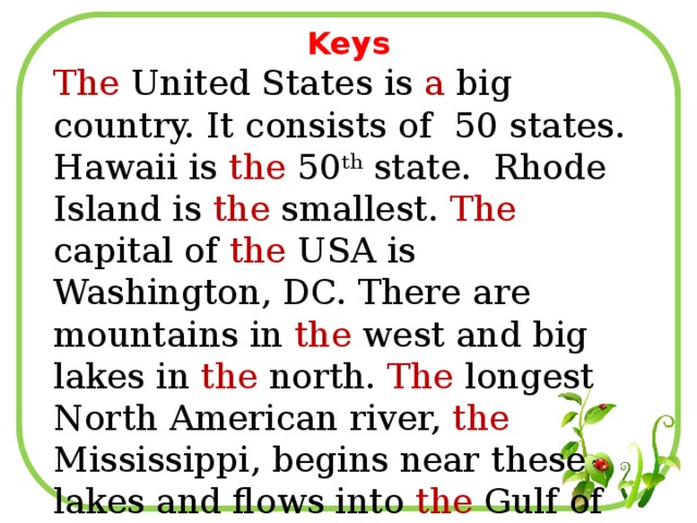 Keys The United States is a big country. It consists of 50 states. Hawaii is the 50 th state. Rhode Island is the smallest. The capital of the USA is Washington, DC. There are mountains in the west and big lakes in the north. The longest North American river, the Mississippi, begins near these lakes and flows into the Gulf of Mexico.