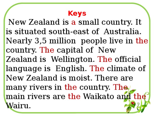Keys  New Zealand is a small country. It is situated south-east of Australia. Nearly 3,5 million people live in the country. The capital of New Zealand is Wellington. The official language is English. The climate of New Zealand is moist. There are many rivers in the country. The main rivers are the Waikato and the Wairu.