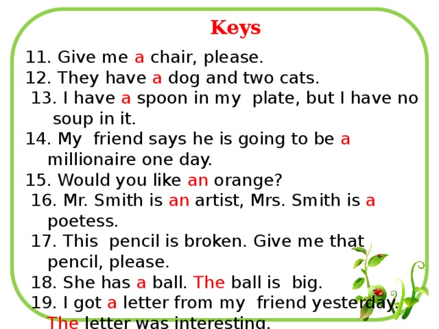 Keys 11. Give me a chair, please. 12. They have a dog and two cats.  13. I have a spoon in my plate, but I have no soup in it. 14. My friend says he is going to be a millionaire one day. 15. Would you like an orange?  16. Mr. Smith is an artist, Mrs. Smith is a poetess.  17. This pencil is broken. Give me that pencil, please.  18. She has a ball. The ball is big.  19. I got a letter from my friend yesterday. The letter was interesting. 20. When they were in Geneva, they stayed at a hotel.