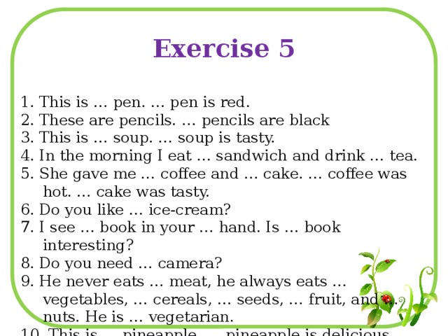 Exercise 5 1. This is … pen. … pen is red. 2. These are pencils. … pencils are black 3. This is … soup. … soup is tasty. 4. In the morning I eat … sandwich and drink … tea. 5. She gave me … coffee and … cake. … coffee was hot. … cake was tasty. 6. Do you like … ice-cream? 7. I see … book in your … hand. Is … book interesting? 8. Do you need … camera? 9. He never eats … meat, he always eats … vegetables, … cereals, … seeds, … fruit, and … nuts. He is … vegetarian. 10. This is … pineapple. … pineapple is delicious.