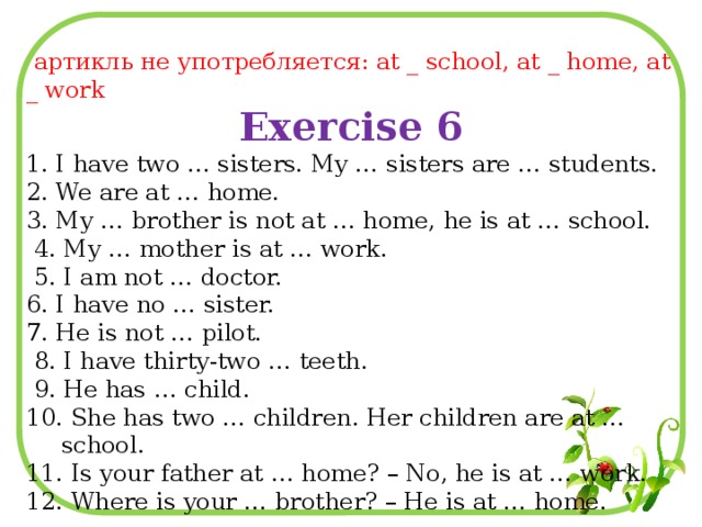 артикль не употребляется: at _ school, at _ home, at _ work Exercise 6 1. I have two … sisters. My … sisters are … students. 2. We are at … home. 3. My … brother is not at … home, he is at … school.  4. My … mother is at … work.  5. I am not … doctor. 6. I have no … sister. 7. He is not … pilot.  8. I have thirty-two … teeth.  9. He has … child. 10. She has two … children. Her children are at … school. 11. Is your father at … home? – No, he is at … work. 12. Where is your … brother? – He is at … home.