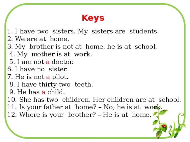Keys 1. I have two sisters. My sisters are students. 2. We are at home. 3. My brother is not at home, he is at school.  4. My mother is at work.  5. I am not a doctor. 6. I have no sister. 7. He is not a pilot.  8. I have thirty-two teeth.  9. He has a child. 10. She has two children. Her children are at school. 11. Is your father at home? – No, he is at work. 12. Where is your brother? – He is at home.