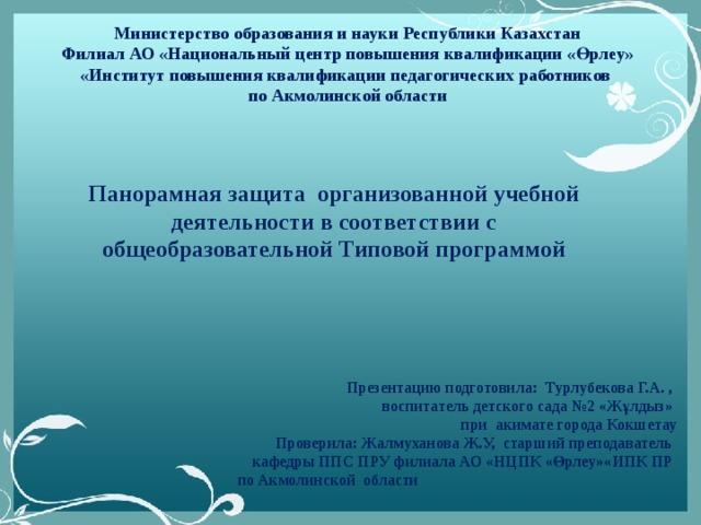 Министерство образования и науки Республики Казахстан Филиал АО «Национальный центр повышения квалификации «Өрлеу» «Институт повышения квалификации педагогических работников по Акмолинской области   Панорамная защита организованной учебной деятельности в соответствии с общеобразовательной Типовой программой Презентацию подготовила: Турлубекова Г.А. , воспитатель детского сада №2 «Жұлдыз» при акимате города Кокшетау  Проверила: Жалмуханова Ж.У, старший преподаватель кафедры ППС ПРУ филиала АО «НЦПК «Өрлеу»«ИПК ПР по Акмолинской области 