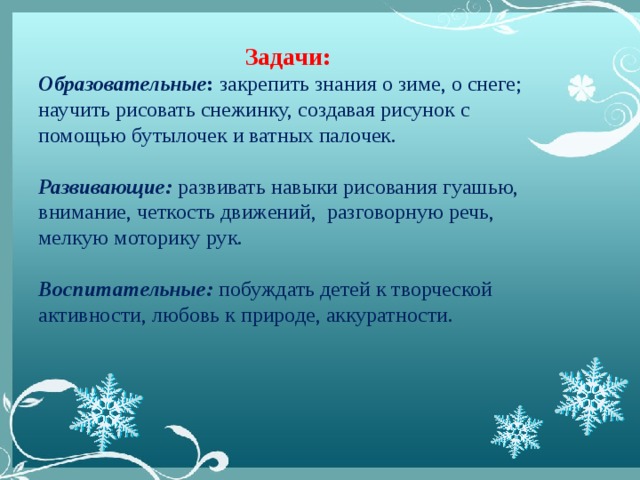 Задачи: Образовательные : закрепить знания о зиме, о снеге; научить рисовать снежинку, создавая рисунок с помощью бутылочек и ватных палочек.  Развивающие: развивать навыки рисования гуашью, внимание, четкость движений, разговорную речь, мелкую моторику рук. Воспитательные: побуждать детей к творческой активности, любовь к природе, аккуратности.