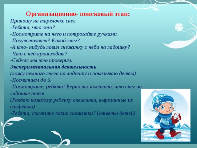 Организационно- поисковый этап: Приношу на тарелочке снег. -Ребята, что это? -Посмотрите на него и потрогайте ручками. -Почувствовали? Какой снег? -А кто- нибудь ловил снежинку с неба на ладошку? -Что с ней происходит? -Сейчас мы это проверим. Экспериментальная деятельность (ложу немного снега на ладошку и показываю детям) -Посчитаем до 5. -Посмотрите, ребята! Верно вы заметили, что снег на ладошке тает. (Раздаю каждому ребенку снежинки, вырезанные из салфетки) -Ребята, скажите какие снежинки? (ответы детей)