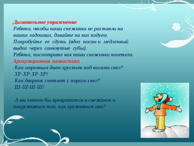 Дыхательное упражнение Ребята, чтобы наши снежинки не растаяли на наших ладошках, давайте на них подуем.  Попробуйте ее  сдуть (вдох  носом и  медленный выдох  через  сомкнутые  губы).  Ребята, посмотрите как наши снежинки полетели. Арикуляционная гимнастика  Как морозным днем хрустит под ногами снег?   ХР-ХР-ХР-ХР!   Как дворник сметает с порога снег?   Ш-Ш-Ш-Ш!   -А вы хотели бы превратится в снежинок и покружиться так, как кружаться они?