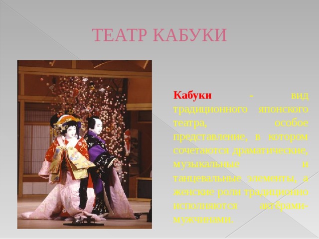ТЕАТР КАБУКИ  Кабуки - вид традиционного японского театра, особое представление, в котором сочетаются драматические, музыкальные и танцевальные элементы, а женские роли традиционно исполняются актёрами-мужчинами.