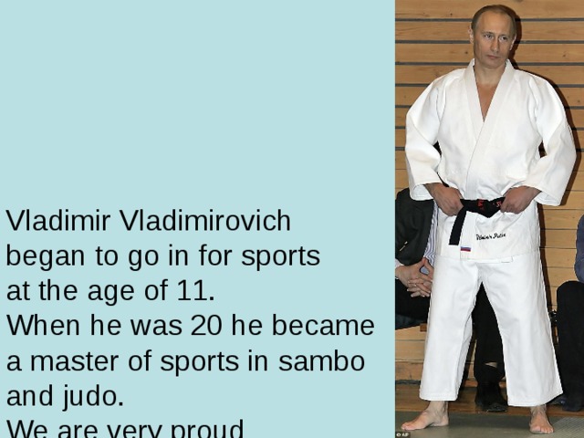 Vladimir Vladimirovich  began to go in for sports  at the age of 11.  When he was 20 he became  a master of sports in sambo  and judo.  We are very proud  of our President.  Not every President has  a black belt in karate and judo.