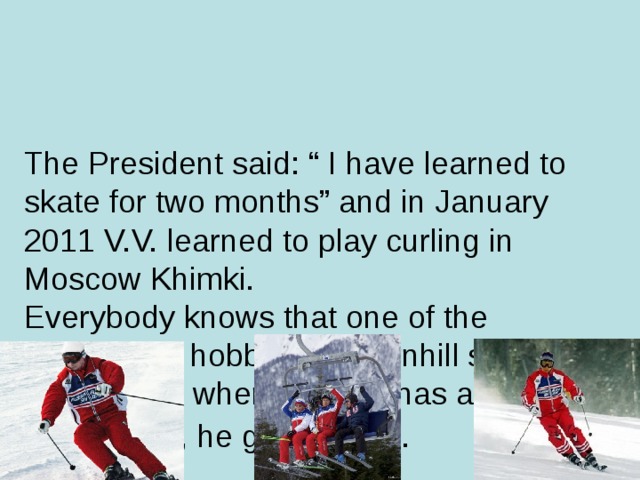 The President said: “ I have learned to skate for two months” and in January 2011 V.V. learned to play curling in Moscow Khimki.  Everybody knows that one of the President’s hobbies is downhill skiing. Every time, when V. Putin has an opportunity, he goes skiing.
