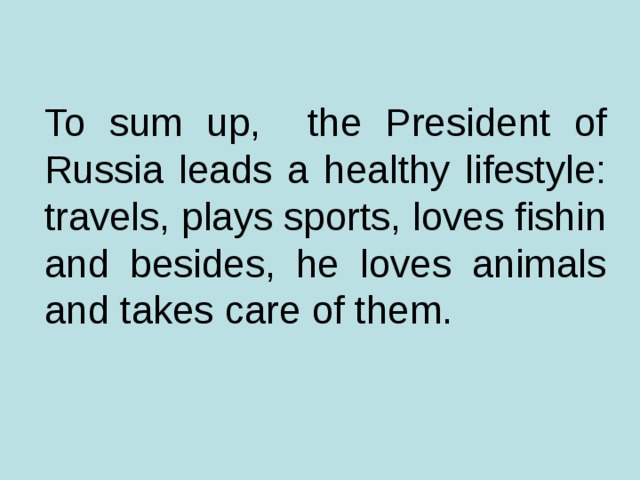 To sum up, the President of Russia leads a healthy lifestyle: travels, plays sports, loves fishin and besides, he loves animals and takes care of them.