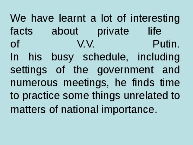 We have learnt a lot of interesting facts about private life  of V.V. Putin.  In his busy schedule, including settings of the government and numerous meetings, he finds time to practice  some things unrelated to matters of national importance .