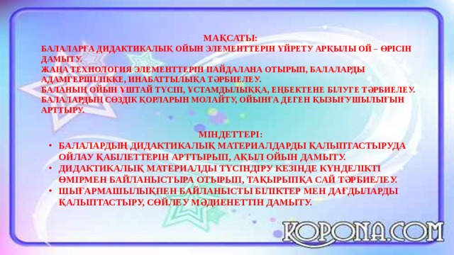 МАҚСАТЫ: БАЛАЛАРҒА ДИДАКТИКАЛЫҚ ОЙЫН ЭЛЕМЕНТТЕРІН ҮЙРЕТУ АРҚЫЛЫ ОЙ – ӨРІСІН ДАМЫТУ. ЖАҢА ТЕХНОЛОГИЯ ЭЛЕМЕНТТЕРІН ПАЙДАЛАНА ОТЫРЫП, БАЛАЛАРДЫ АДАМГЕРШІЛІККЕ, ИНАБАТТЫЛЫҚА ТӘРБИЕЛЕУ. БАЛАНЫҢ ОЙЫН ҰШТАЙ ТҮСІП, ҰСТАМДЫЛЫҚҚА, ЕҢБЕКТЕНЕ БІЛУГЕ ТӘРБИЕЛЕУ. БАЛАЛАРДЫҢ СӨЗДІК ҚОРЛАРЫН МОЛАЙТУ, ОЙЫНҒА ДЕГЕН ҚЫЗЫҒУШЫЛЫҒЫН АРТТЫРУ. МІНДЕТТЕРІ: