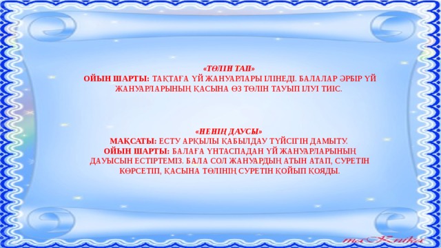 «ТӨЛІН ТАП» ОЙЫН ШАРТЫ: ТАҚТАҒА ҮЙ ЖАНУАРЛАРЫ ІЛІНЕДІ. БАЛАЛАР ӘРБІР ҮЙ ЖАНУАРЛАРЫНЫҢ ҚАСЫНА ӨЗ ТӨЛІН ТАУЫП ІЛУІ ТИІС. «НЕНІҢ ДАУСЫ» МАҚСАТЫ: ЕСТУ АРҚЫЛЫ ҚАБЫЛДАУ ТҮЙСІГІН ДАМЫТУ. ОЙЫН ШАРТЫ: БАЛАҒА ҮНТАСПАДАН ҮЙ ЖАНУАРЛАРЫНЫҢ ДАУЫСЫН ЕСТІРТЕМІЗ. БАЛА СОЛ ЖАНУАРДЫҢ АТЫН АТАП, СУРЕТІН КӨРСЕТІП, ҚАСЫНА ТӨЛІНІҢ СУРЕТІН ҚОЙЫП ҚОЯДЫ.