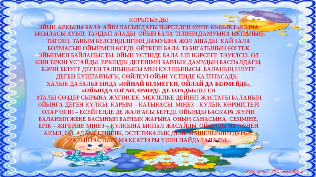 ҚОРЫТЫНДЫ ОЙЫН АРҚЫЛЫ БАЛА АЙНАЛАСЫНДАҒЫ НӘРСЕДЕН ӨЗІНЕ ҚЫЗЫҚТЫСЫНА ЫҚЫЛАСЫ АУЫП, ТАҢДАП АЛАДЫ. ОЙЫН БАЛА ТІЛІНІҢ ДАМУЫНА ЫҚПАЛЫН ТИГІЗІП, ТАНЫМ БЕЛСЕНДІЛІГІНҢ ДАМУЫНА ЖОЛ АШАДЫ. ҚАЙ БАЛА БОЛМАСЫН ОЙЫНМЕН ӨСЕДІ, ӨЙТКЕНІ БАЛА ТАБИҒАТЫНЫҢ ӨЗІ ТЕК ОЙЫНМЕН БАЙЛАНЫСТЫ. ОЙЫН ҮСТІНДЕ БАЛА ЕШ НӘРСЕГЕ ТӘУЕЛСІЗ. ОЛ ӨЗІН ЕРКІН ҰСТАЙДЫ. ЕРКІНДІК ДЕГЕНІМІЗ БАРЛЫҚ ДАМУДЫҢ БАСПАЛДАҒЫ, БӘРІН БІЛУГЕ ДЕГЕН ТАЛПЫНЫСЫ МЕН ҚҰЛШЫНЫСЫ. БАЛАНЫҢ БІЛУГЕ ДЕГЕН ҚҰШТАРЛЫҒЫ, СӨЙЛЕУІ ОЙЫН ҮСТІНДЕ ҚАЛПТАСАДЫ. ХАЛЫҚ ДАНАЛЫҒЫНДА «ОЙНАЙ БІЛМЕГЕН, ОЙЛАЙ ДА БІЛМЕЙДІ», «ОЙЫНДА ОЗҒАН, ӨМІРДЕ ДЕ ОЗАДЫ» ДЕГЕН АТАЛЫ СӨЗДЕР СЫРЫНА ЖҮГІНСЕК, МЕКТЕПКЕ ДЕЙІНГІ ЖАСТАҒЫ БАЛАНЫҢ ОЙЫНҒА ДЕГЕН ҚҰЛҚЫ, ҚАРЫМ – ҚАТЫНАСЫ, МІНЕЗ – ҚҰЛЫҚ КӨРІНІСТЕРІ ОЛАР ӨСІП – ЕСЕЙГЕНДЕ ДЕ ЖАЛҒАСЫ БЕРЕДІ. ОЙЫНДЫ БАСҚАРА ЖҮРІП БАЛАНЫҢ ЖЕКЕ БАСЫНЫҢ БАРЛЫҚ ЖАҒЫНА ОНЫҢ САНАСЫНА, СЕЗІМІНЕ, ЕРІК – ЖІГЕРІНЕ МІНЕЗ – ҚҰЛҚЫНА ЫҚПАЛ ЖАСАЙДЫ. ОЙЫНДЫ НЕГІЗІНЕН АҚЫЛ, ОЙ, АДАМГЕРШІЛІК, ЭСТЕТИКАЛЫҚ ДЕНЕ МҮШЕЛЕРІНІҢ ДҰРЫС ҚАЛЫПТАСТЫРУ МАҚСАТТАРЫ ҮШІН ПАЙДАЛАНАДЫ.