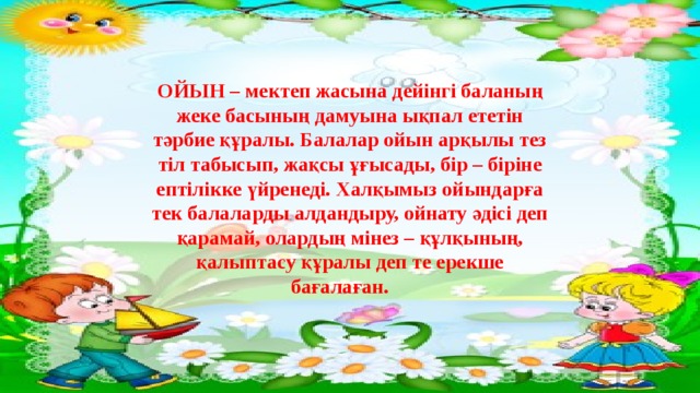 ОЙЫН – мектеп жасына дейінгі баланың жеке басының дамуына ықпал ететін тәрбие құралы. Балалар ойын арқылы тез тіл табысып, жақсы ұғысады, бір – біріне ептілікке үйренеді. Халқымыз ойындарға тек балаларды алдандыру, ойнату әдісі деп қарамай, олардың мінез – құлқының, қалыптасу құралы деп те ерекше бағалаған.