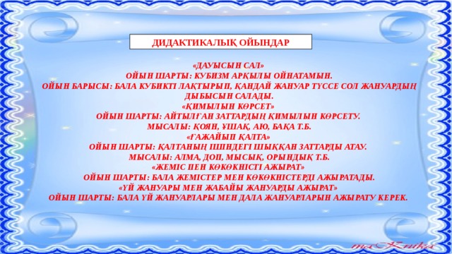 ДИДАКТИКАЛЫҚ ОЙЫНДАР «ДАУЫСЫН САЛ» ОЙЫН ШАРТЫ: КУБИЗМ АРҚЫЛЫ ОЙНАТАМЫН. ОЙЫН БАРЫСЫ: БАЛА КУБИКТІ ЛАҚТЫРЫП, ҚАНДАЙ ЖАНУАР ТҮССЕ СОЛ ЖАНУАРДЫҢ ДЫБЫСЫН САЛАДЫ. «ҚИМЫЛЫН КӨРСЕТ» ОЙЫН ШАРТЫ: АЙТЫЛҒАН ЗАТТАРДЫҢ ҚИМЫЛЫН КӨРСЕТУ. МЫСАЛЫ: ҚОЯН, ҰШАҚ, АЮ, БАҚА Т.Б. «ҒАЖАЙЫП ҚАЛТА» ОЙЫН ШАРТЫ: ҚАЛТАНЫҢ ІШІНДЕГІ ШЫҚҚАН ЗАТТАРДЫ АТАУ. МЫСАЛЫ: АЛМА, ДОП, МЫСЫҚ, ОРЫНДЫҚ Т.Б. «ЖЕМІС ПЕН КӨКӨКНІСТІ АЖЫРАТ» ОЙЫН ШАРТЫ: БАЛА ЖЕМІСТЕР МЕН КӨКӨКНІСТЕРДІ АЖЫРАТАДЫ. «ҮЙ ЖАНУАРЫ МЕН ЖАБАЙЫ ЖАНУАРДЫ АЖЫРАТ» ОЙЫН ШАРТЫ: БАЛА ҮЙ ЖАНУАРЛАРЫ МЕН ДАЛА ЖАНУАРЛАРЫН АЖЫРАТУ КЕРЕК.