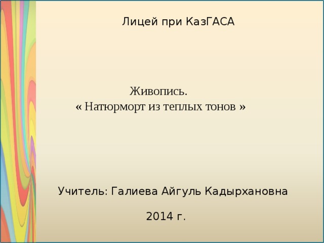 Лицей при КазГАСА Живопись. « Натюрморт из теплых тонов » Учитель: Галиева Айгуль Кадырхановна 2014 г .