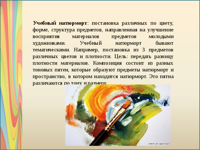 Учебный натюрморт : постановка различных по цвету, форме, структура предметов, направленная на улучшение восприятия материалов предметов молодыми художниками. Учебный натюрморт бывают тематическими. Например, постановка из 3 предметов различных цветов и плотности. Цель: передать разницу плотности материалов. Композиция состоит из разных тоновых пятен, которые образуют предметы натюрморт и пространство, в котором находится натюрморт. Это пятна различаются по тону и размеру.