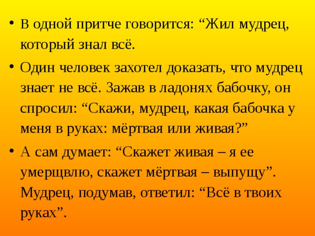 В одной притче говорится: “Жил мудрец, который знал всё. Один человек захотел доказать, что мудрец знает не всё. Зажав в ладонях бабочку, он спросил: “Скажи, мудрец, какая бабочка у меня в руках: мёртвая или живая?” А сам думает: “Скажет живая – я ее умерщвлю, скажет мёртвая – выпущу”. Мудрец, подумав, ответил: “Всё в твоих руках”.