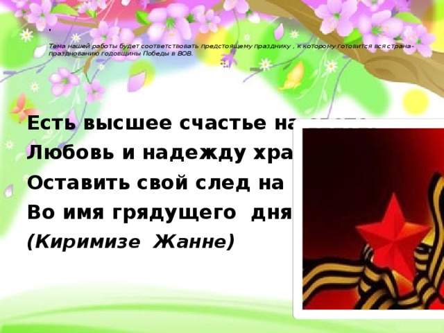 .   Тема нашей работы будет соответствовать предстоящему празднику , к которому готовится вся страна- празднованию годовщины Победы в ВОВ.       Есть высшее счастье на свете, Любовь и надежду храня, Оставить свой след на планете Во имя грядущего дня. (Киримизе Жанне)