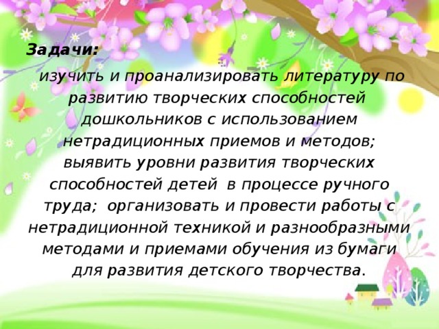 Задачи:  изучить и проанализировать литературу по развитию творческих способностей дошкольников с использованием нетрадиционных приемов и методов; выявить уровни развития творческих способностей детей в процессе ручного труда; организовать и провести работы с нетрадиционной техникой и разнообразными методами и приемами обучения из бумаги для развития детского творчества.