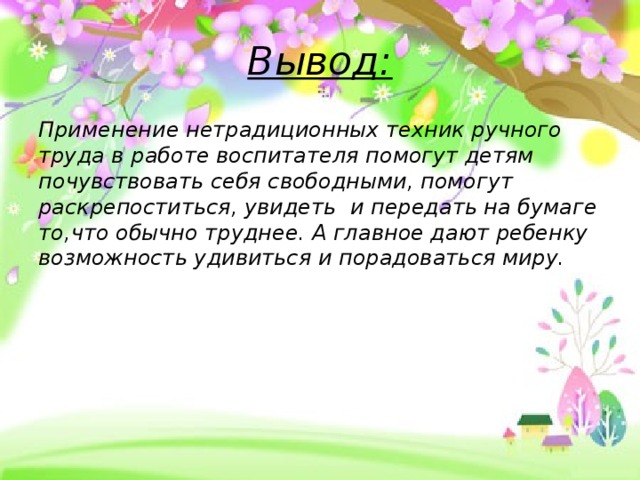 Вывод: Применение нетрадиционных техник ручного труда в работе воспитателя помогут детям почувствовать себя свободными, помогут раскрепоститься, увидеть и передать на бумаге то,что обычно труднее. А главное дают ребенку возможность удивиться и порадоваться миру.