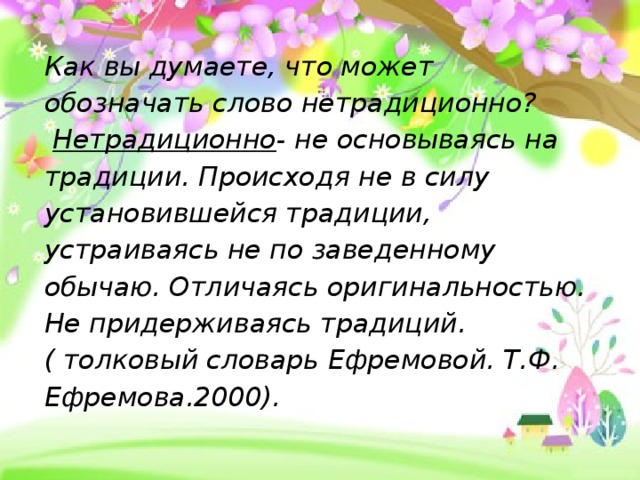 Как вы думаете, что может обозначать слово нетрадиционно?   Нетрадиционно - не основываясь на традиции. Происходя не в силу установившейся традиции, устраиваясь не по заведенному обычаю. Отличаясь оригинальностью. Не придерживаясь традиций.  ( толковый словарь Ефремовой. Т.Ф.  Ефремова.2000).   