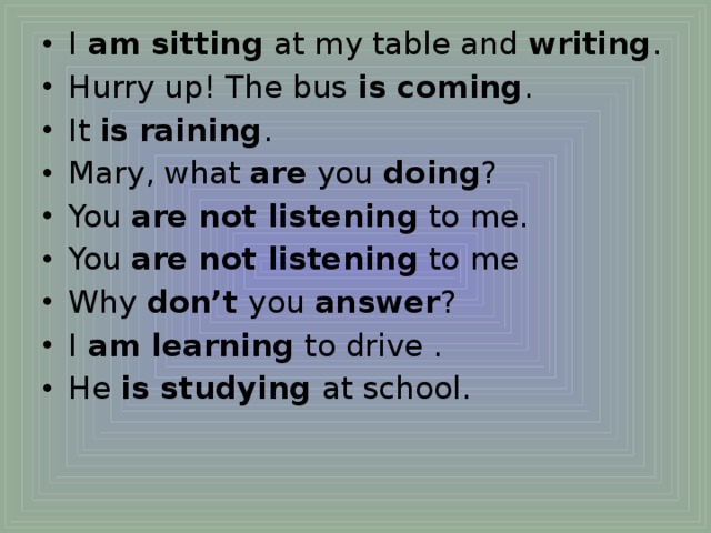 I  am sitting  at my table and  writing . Hurry up! The bus  is coming . It  is raining . Mary, what  are  you  doing ? You  are not listening  to me. You  are not listening  to me Why  don’t  you  answer ? I  am learning  to drive . He  is studying  at school.