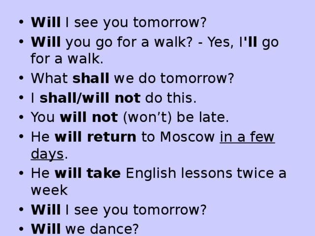 Will  I see you tomorrow? Will  you go for a walk? - Yes, I 'll  go for a walk. What  shall  we do tomorrow? I  shall/will not  do this. You  will not  (won’t) be late. He  will return  to Moscow  in a few days