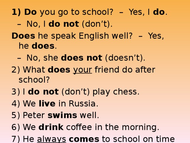 1) Do  you go to school?  –  Yes, I  do .   –  No, I  do   not  (don’t). Does  he speak English well?  –  Yes, he  does .   –  No, she  does   not  (doesn’t). 2) What  does   your  friend do after school? 3) I  do not  (don’t) play chess. 4) We  live  in Russia. 5) Peter  swims  well. 6) We  drink  coffee in the morning. 7) He  always   comes  to school on time