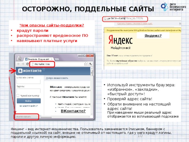 ОСТОРОЖНО, ПОДДЕЛЬНЫЕ САЙТЫ Чем опасны сайты-подделки? крадут пароли распространяют вредоносное ПО навязывают платные услуги Яндекс? Используй инструменты браузера: «избранное», «закладки», «быстрый доступ»! Проверяй адрес сайта! Обрати внимание на настоящий адрес сайта!  При наведении мыши реальный адрес отображается во всплывающей подсказке ВКонтакте? Фишинг – вид интернет-мошенничества. Пользователь заманивается (письмом, баннером с поддельной ссылкой) на сайт, внешне не отличимый от настоящего, где у него крадут логины, пароли и другую личную информацию.  10