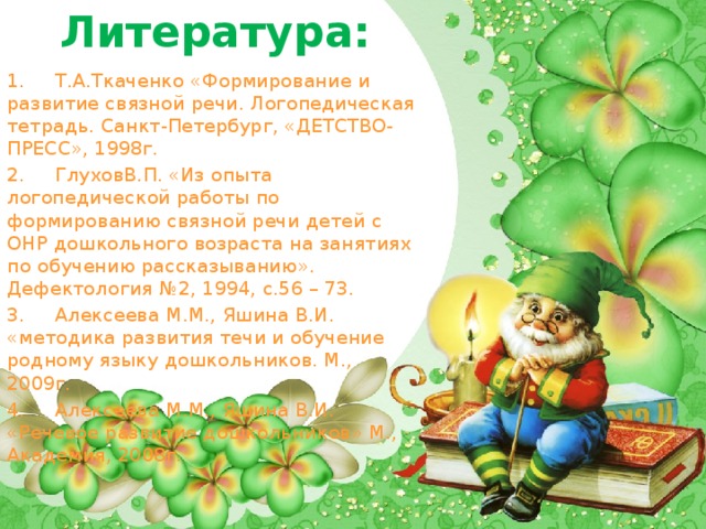 Литература: 1.     Т.А.Ткаченко «Формирование и развитие связной речи. Логопедическая тетрадь. Санкт-Петербург, «ДЕТСТВО-ПРЕСС», 1998г. 2.     ГлуховВ.П. «Из опыта логопедической работы по формированию связной речи детей с ОНР дошкольного возраста на занятиях по обучению рассказыванию». Дефектология №2, 1994, с.56 – 73. 3.     Алексеева М.М., Яшина В.И. «методика развития течи и обучение родному языку дошкольников. М., 2009г. 4.     Алексеева М.М., Яшина В.И. «Речевое развитие дошкольников» М., Академия, 2008г.