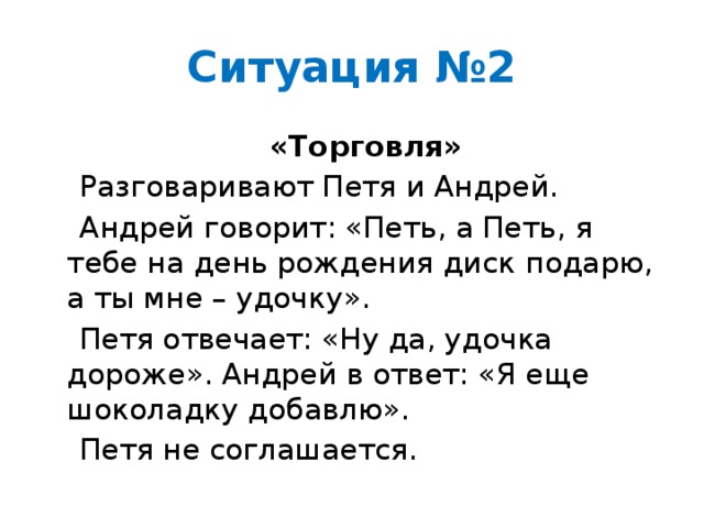 Ситуация №2  «Торговля»  Разговаривают Петя и Андрей.  Андрей говорит: «Петь, а Петь, я тебе на день рождения диск подарю, а ты мне – удочку».  Петя отвечает: «Ну да, удочка дороже». Андрей в ответ: «Я еще шоколадку добавлю».  Петя не соглашается.