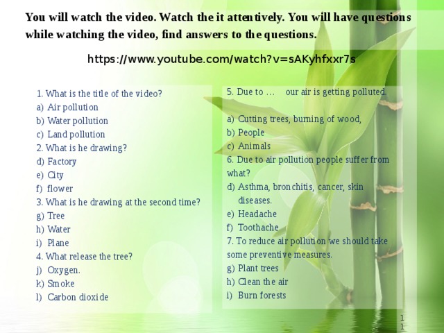 You will watch the video. Watch the it attentively. You will have questions while watching the video, find answers to the questions. https://www.youtube.com/watch?v=sAKyhfxxr7s 1. What is the title of the video? Air pollution Water pollution Land pollution 2. What is he drawing? Factory City flower 3. What is he drawing at the second time? Tree Water Plane 4. What release the tree? Oxygen. Smoke Carbon dioxide 5. Due to … our air is getting polluted. Cutting trees, burning of wood,  People Animals 6. Due to air pollution people suffer from what? Asthma, bronchitis, cancer, skin diseases. Headache Toothache 7. To reduce air pollution we should take some preventive measures. Plant trees Clean the air Burn forests 8 8