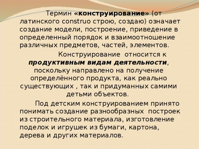 Термин «конструирование» (от латинского construo строю, создаю) означает создание модели, построение, приведение в определенный порядок и взаимоотношение различных предметов, частей, элементов.  Конструирование относится к продуктивным видам деятельности , поскольку направлено на получение определённого продукта,  как  реально существующих , так и придуманных самими детьми объектов.  Под детским конструированием принято понимать создание разнообразных построек из строительного материала, изготовление поделок и игрушек из бумаги, картона, дерева и других материалов.