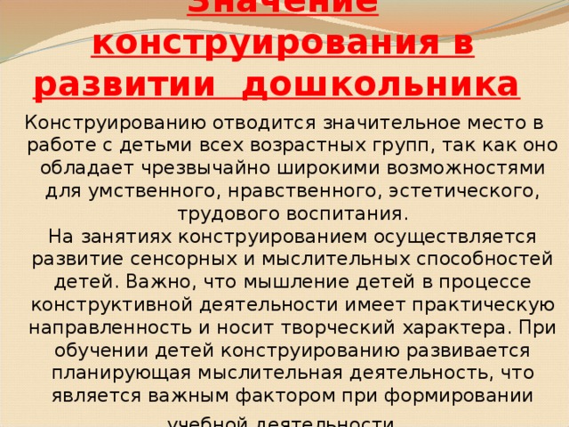 Значение конструирования в развитии дошкольника  Конструированию отводится значительное место в работе с детьми всех возрастных групп, так как оно обладает чрезвычайно широкими возможностями для умственного, нравственного, эстетического, трудового воспитания.  На занятиях конструированием осуществляется развитие сенсорных и мыслительных способностей детей. Важно, что мышление детей в процессе конструктивной деятельности имеет практическую направленность и носит творческий характера. При обучении детей конструированию развивается планирующая мыслительная деятельность, что является важным фактором при формировании учебной деятельности .  